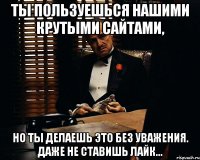 Ты пользуешься нашими крутыми сайтами, но ты делаешь это без уважения. Даже не ставишь лайк...