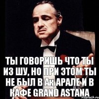 Ты говоришь что ты из Шу, но при этом ты не был в Ақ Арале и в кафе Grand Astana