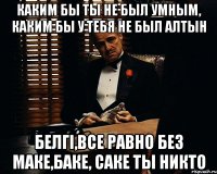 каким бы ты не был умным, каким бы у тебя не был алтын белгі,все равно без маке,баке, саке ты никто