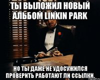 Ты выложил новый альбом Linkin Park но ты даже не удосужился проверить работают ли ссылки.