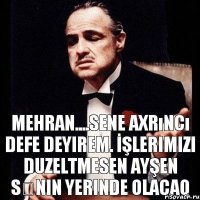 Mehran....sene axrıncı defe deyirem. İşlerimizi duzeltmesen Ayşen sənin yerinde olacaq