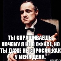 Ты спрашиваешь, почему я не в офисе, но ты даже не спросил,как у меня дела.