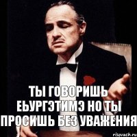 ты говоришь еьургэтимэ но ты просишь без уважения