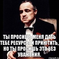 Ты просишь меня дать тебе ресурсы и приютить, но ты просишь это без уважения.