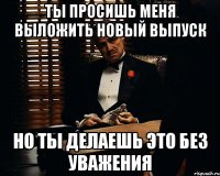 Ты просишь меня выложить новый выпуск Но ты делаешь это без уважения