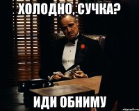 холодно, сучка? иди обниму