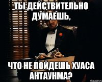 Ты действительно думаешь, Что не пойдешь хуаса антаунма?