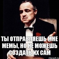 ты отправляешь мне мемы, но не можешь создать их сам