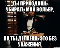 Ты приходишь убирать мой вольер, но ты делаешь это без уважения.