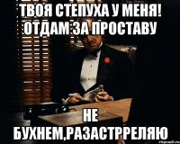 твоя степуха у меня! отдам за проставу не бухнем,разастрреляю