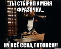 Ты стырил у меня фразочку... Ну всё сска, готовся!!