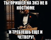 ты пришел на экз не в костюме и требуешь еще и четверу!