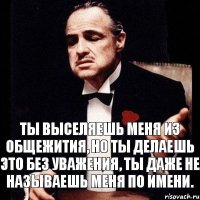 Ты выселяешь меня из общежития, но ты делаешь это без уважения, ты даже не называешь меня по имени.