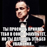 Ты просишь принять тебя в союз Факультет, но ты делаешь это без уважения...