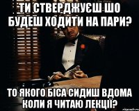 ти стверджуєш шо будеш ходити на пари? то якого біса сидиш вдома коли я читаю лекції?