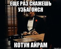 еще раз скажешь узбагойся котун айрам