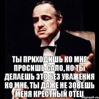 ты приходишь ко мне просишь сало, но ты делаешь это без уважения ко мне, ты даже не зовешь меня крестный отец