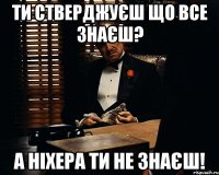 ти стверджуєш що все знаєш? а ніхера ти не знаєш!