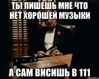 ты пишешь мне что нет хорошей музыки а сам висишь в 111