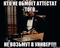 кто не обмоет аттестат - того... не возьмут в универ!!!!