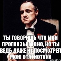 ты говоришь что мои прогнозы говно, но ты ведб даже не посмотрел мою статистику