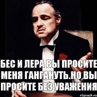 Бес и Лера вы просите меня гангануть.но вы просите Без уважения