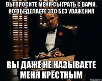 Вы просите меня сыграть с вами, но вы делаете это без уважения Вы даже не называете меня крёстным