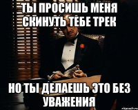 ты просишь меня скинуть тебе трек но ты делаешь это без уважения