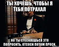 ты хочешь, чтобы я тебя потрахал но ты стесняешься это попросить. Отсоси потом проси.