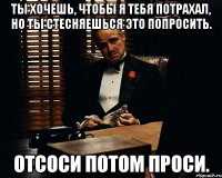 ты хочешь, чтобы я тебя потрахал, но ты стесняешься это попросить. Отсоси потом проси.