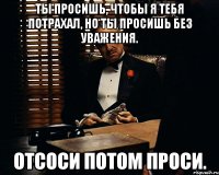 ты просишь, чтобы я тебя потрахал, но ты просишь без уважения. Отсоси потом проси.