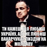 Ти кажеш, що любиш Україну, але не любиш Вакарчука? Пиздуй на Молдаву