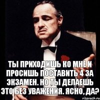 Ты приходишь ко мне и просишь поставить 4 за экзамен. Но ты делаешь это без уважения. Ясно, да?