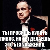 Ты просишь купить пивас, но ты делаешь это без уважения.