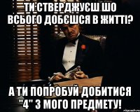 ти стверджуєш шо всього добєшся в житті? а ти попробуй добитися "4" з мого предмету!