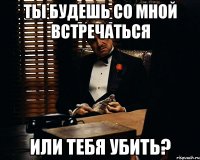 Ты будешь со мной встречаться Или тебя убить?