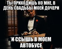 Ты приходишь ко мне, в день свадьбы моей дочери И ссышь в моем автобусе