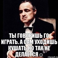 Ты говоришь го играть. А сам уходишь кушать Но так не делается☺