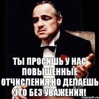 ты просишь у нас повышенные отчисления,но делаешь это без уважения!