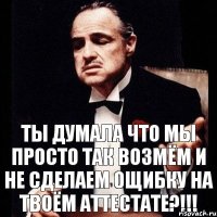 ты думала что мы просто так возмём и не сделаем ощибку на твоём аттестате?!!!