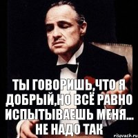 Ты говоришь,что я добрый,но всё равно испытываешь меня... Не надо так