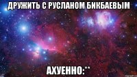 Дружить с Русланом Бикбаевым АХУЕННО:**