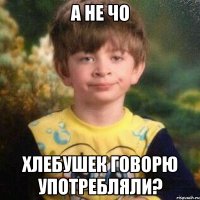 а не чо хлебушек говорю употребляли?