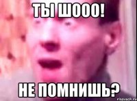 ты шооо! не помнишь?