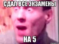 Сдал все экзамены на 5