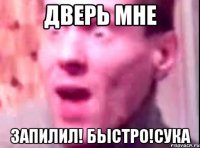 Дверь мне запилил! быстро!сука