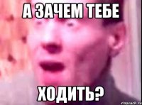 А ЗАЧЕМ ТЕБЕ ХОДИТЬ?