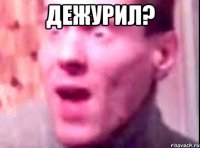 ДЕЖУРИЛ? 