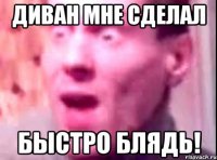 Диван мне сделал Быстро блядь!