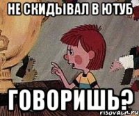 не скидывал в ютуб говоришь?